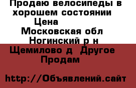 Продаю велосипеды в хорошем состоянии › Цена ­ 10 000 - Московская обл., Ногинский р-н, Щемилово д. Другое » Продам   